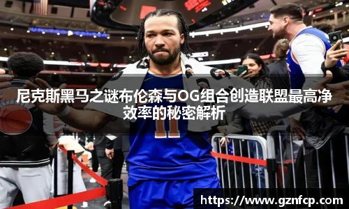 尼克斯黑马之谜布伦森与OG组合创造联盟最高净效率的秘密解析