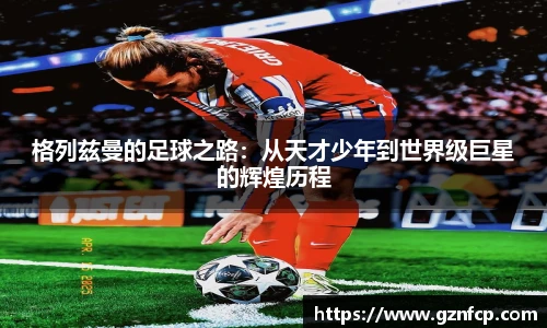 格列兹曼的足球之路：从天才少年到世界级巨星的辉煌历程